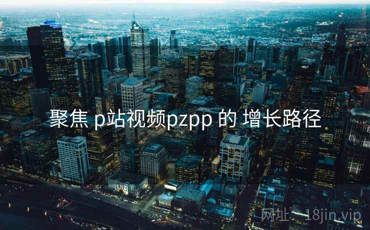 聚焦 p站视频pzpp 的 增长路径 第1张 聚焦 p站视频pzpp 的 增长路径 第1张