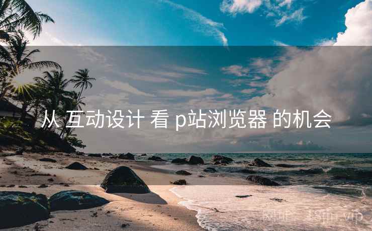 从 互动设计 看 p站浏览器 的机会  第1张