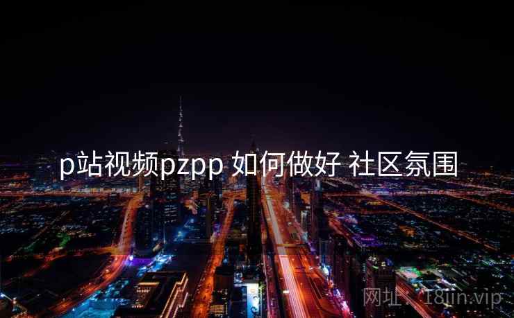 p站视频pzpp 如何做好 社区氛围  第1张